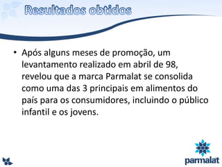 • Após alguns meses de promoção, um
levantamento realizado em abril de 98,
revelou que a marca Parmalat se consolida
como uma das 3 principais em alimentos do
país para os consumidores, incluindo o público
infantil e os jovens.
 