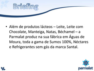 • Além de produtos lácteos – Leite, Leite com
Chocolate, Manteiga, Natas, Béchamel – a
Parmalat produz na sua fábrica em Águas de
Moura, toda a gama de Sumos 100%, Néctares
e Refrigerantes sem gás da marca Santal.
 