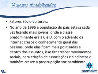 • Fatores Sócio-culturais:
• No ano de 1996 a população do país estava cada
vez ficando mais jovens, onde a classe
predominante era a C e D, com o advento da
internet cresce o conhecimento geral das
pessoas, onde elas ficam mais politizadas e
dentro dos assuntos, isso faz crescer movimentos
sociais, para criação de associações e sindicatos e
também cresce a preocupação socioambiental.
 