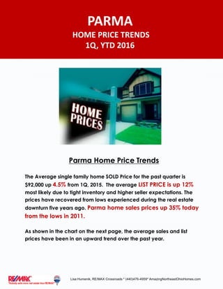 Parma Home Price Trends
The Average single family home SOLD Price for the past quarter is
$92,000 up 4.5% from 1Q, 2015. The average LIST PRICE is up 12%
most likely due to tight inventory and higher seller expectations. The
prices have recovered from lows experienced during the real estate
downturn five years ago. Parma home sales prices up 35% today
from the lows in 2011.
As shown in the chart on the next page, the average sales and list
prices have been in an upward trend over the past year.
PARMA
HOME PRICE TRENDS
1Q, YTD 2016
Lisa Humenik, RE/MAX Crossroads * (440)476-4959* AmazingNortheastOhioHomes.com
 