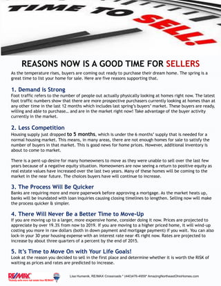 REASONS NOW IS A GOOD TIME FOR SELLERS
As the temperature rises, buyers are coming out ready to purchase their dream home. The spring is a
great time to list your home for sale. Here are five reasons supporting that.
1. Demand is Strong
Foot traffic refers to the number of people out actually physically looking at homes right now. The latest
foot traffic numbers show that there are more prospective purchasers currently looking at homes than at
any other time in the last 12 months which includes last spring’s buyers’ market. These buyers are ready,
willing and able to purchase… and are in the market right now! Take advantage of the buyer activity
currently in the market.
2. Less Competition
Housing supply just dropped to 5 months, which is under the 6 months’ supply that is needed for a
normal housing market. This means, in many areas, there are not enough homes for sale to satisfy the
number of buyers in that market. This is good news for home prices. However, additional inventory is
about to come to market.
There is a pent-up desire for many homeowners to move as they were unable to sell over the last few
years because of a negative equity situation. Homeowners are now seeing a return to positive equity as
real estate values have increased over the last two years. Many of these homes will be coming to the
market in the near future. The choices buyers have will continue to increase.
3. The Process Will Be Quicker
Banks are requiring more and more paperwork before approving a mortgage. As the market heats up,
banks will be inundated with loan inquiries causing closing timelines to lengthen. Selling now will make
the process quicker & simpler.
4. There Will Never Be a Better Time to Move-Up
If you are moving up to a larger, more expensive home, consider doing it now. Prices are projected to
appreciate by over 19.3% from now to 2019. If you are moving to a higher priced home, it will wind-up
costing you more in raw dollars (both in down payment and mortgage payment) if you wait. You can also
lock-in your 30 year housing expense with an interest rate near 4% right now. Rates are projected to
increase by about three quarters of a percent by the end of 2015.
5. It’s Time to Move On with Your Life Goals!
Look at the reason you decided to sell in the first place and determine whether it is worth the RISK of
waiting as prices and rates are predicted to increase.
Lisa Humenik, RE/MAX Crossroads * (440)476-4959* AmazingNortheastOhioHomes.com
 