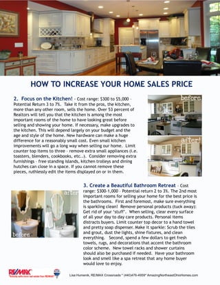 HOW TO INCREASE YOUR HOME SALES PRICE
Lisa Humenik, RE/MAX Crossroads * (440)476-4959* AmazingNortheastOhioHomes.com
2. Focus on the Kitchen! - Cost range: $300 to $5,000 –
Potential Return 3 to 7%. Take it from the pros, the kitchen,
more than any other room, sells the home. Over 53 percent of
Realtors will tell you that the kitchen is among the most
important rooms of the home to have looking great before
selling and showing your home. If necessary, make upgrades to
the kitchen. This will depend largely on your budget and the
age and style of the home. New hardware can make a huge
difference for a reasonably small cost. Even small kitchen
improvements will go a long way when selling our home. Limit
counter top items to three – remove extra small appliances (i.e.
toasters, blenders, cookbooks, etc..). Consider removing extra
furnishings – free standing islands, kitchen trolleys and dining
hutches can close in a space. If you cannot remove these
pieces, ruthlessly edit the items displayed on or in them.
3. Create a Beautiful Bathroom Retreat – Cost
range: $300-1,000 – Potential return 2 to 3%. The 2nd most
important rooms for selling your home for the best price is
the bathrooms. First and foremost, make sure everything
is sparkling clean! Remove personal products (tuck away):
Get rid of your ‘stuff’. When selling, clear every surface
of all your day to day care products. Personal items
distracts buyers. Limit counter top decor to a hand towel
and pretty soap dispenser. Make it sparkle: Scrub the tiles
and grout, dust the lights, shine fixtures, and clean
everything. Second, spend a few dollars to get fresh
towels, rugs, and decorations that accent the bathroom
color scheme. New towel racks and shower curtains
should also be purchased if needed. Have your bathroom
look and smell like a spa retreat that any home buyer
would love to enjoy.
 