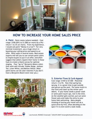 HOW TO INCREASE YOUR HOME SALES PRICE
Lisa Humenik, RE/MAX Crossroads * (440)476-4959* AmazingNortheastOhioHomes.com
4. Paint – Paint rooms (where needed) – Cost
range: $100 (DIY) to $1,000 (or more) by a Pro –
return 1 to 3% (or more). From my experience,
I would call paint “Money in a Can”! For very
minimal investment, you a huge return in
boosting your selling price and speed to an
offer. Paint walls in neutral tones. Real estate
experts will tell you to use certain paint colors
to inspire buyers to put in an offer, and often
suggest that sellers repaint their home in these
hues to create a blank canvas for optimal
staging. Four “go-to” Benjamin Moore colors
that work well include: Shaker Beige, Jackson
Tan, Linen White, and Mellow Yellow. (Most
paint stores can do color matches if you don’t
have a Benjamin Moore store near you.)
5. Exterior Fixes & Curb Appeal –
Cost range: $150 to $7,500 – Potential
return: 2 to 5%. Now that spring has
sprung, it is a great time to get outside
and spruce up the yard. Put some mulch in
the front and clean up the winter yard
debris. If your home needs a power wash
or some paint touch-ups, now is the time.
As the weather gets warmer, put out some
flower pots and make the entry to your
home look welcoming. Many people
thinking of touring your home will do a
quick drive-by first, often deciding on the
spot if it is even worth a look inside.
 