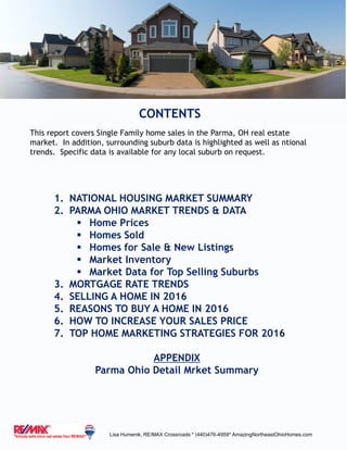 CONTENTS
Lisa Humenik, RE/MAX Crossroads * (440)476-4959* AmazingNortheastOhioHomes.com
1. NATIONAL HOUSING MARKET SUMMARY
2. PARMA OHIO MARKET TRENDS & DATA
 Home Prices
 Homes Sold
 Homes for Sale & New Listings
 Market Inventory
 Market Data for Top Selling Suburbs
3. MORTGAGE RATE TRENDS
4. SELLING A HOME IN 2016
5. REASONS TO BUY A HOME IN 2016
6. HOW TO INCREASE YOUR SALES PRICE
7. TOP HOME MARKETING STRATEGIES FOR 2016
APPENDIX
Parma Ohio Detail Mrket Summary
This report covers Single Family home sales in the Parma, OH real estate
market. In addition, surrounding suburb data is highlighted as well as ntional
trends. Specific data is available for any local suburb on request.
 