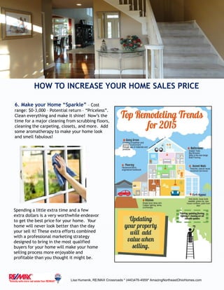 HOW TO INCREASE YOUR HOME SALES PRICE
Lisa Humenik, RE/MAX Crossroads * (440)476-4959* AmazingNortheastOhioHomes.com
6. Make your Home “Sparkle” – Cost
range: $0-3,000 – Potential return – “Priceless”.
Clean everything and make it shine! Now’s the
time for a major cleaning from scrubbing floors,
cleaning the carpeting, closets, and more. Add
some aromatherapy to make your home look
and smell fabulous!
Spending a little extra time and a few
extra dollars is a very worthwhile endeavor
to get the best price for your home. Your
home will never look better than the day
your sell it! These extra efforts combined
with a professional marketing strategy
designed to bring in the most qualified
buyers for your home will make your home
selling process more enjoyable and
profitable than you thought it might be.
 