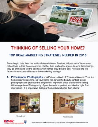 According to data from the National Association of Realtors, 89 percent of buyers use
online tools in their home searches. Rather than waiting for agents to send them listings,
they go online and tell the agents which homes they’d like to see. Here are the top
factors in a successful home online marketing strategy:
1. Professional Photography – “A Picture is Worth A Thousand Words”. Your first
home showing is online, so your home has to win the beauty contest. Great
photographs are probably the single most important piece of any online listing.
Wide-angle Lens Photography of your home is important to make the right first
impression.. It is imperative that your home shows better than others!
THINKING OF SELLING YOUR HOME?
TOP HOME MARKETING STRATEGIES NEEDED IN 2016
Standard Wide Angle
Lisa Humenik, RE/MAX Crossroads * (440)476-4959* AmazingNortheastOhioHomes.com
 