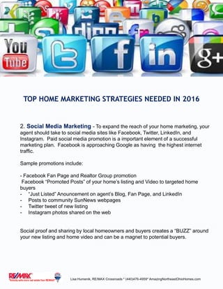 2. Social Media Marketing - To expand the reach of your home marketing, your
agent should take to social media sites like Facebook, Twitter, LinkedIn, and
Instagram. Paid social media promotion is a important element of a successful
marketing plan. Facebook is approaching Google as having the highest internet
traffic.
Sample promotions include:
- Facebook Fan Page and Realtor Group promotion
Facebook “Promoted Posts” of your home’s listing and Video to targeted home
buyers
- “Just Listed” Anouncement on agent’s Blog, Fan Page, and LinkedIn
- Posts to community SunNews webpages
- Twitter tweet of new listing
- Instagram photos shared on the web
Social proof and sharing by local homeowners and buyers creates a “BUZZ” around
your new listing and home video and can be a magnet to potential buyers.
TOP HOME MARKETING STRATEGIES NEEDED IN 2016
Lisa Humenik, RE/MAX Crossroads * (440)476-4959* AmazingNortheastOhioHomes.com
 