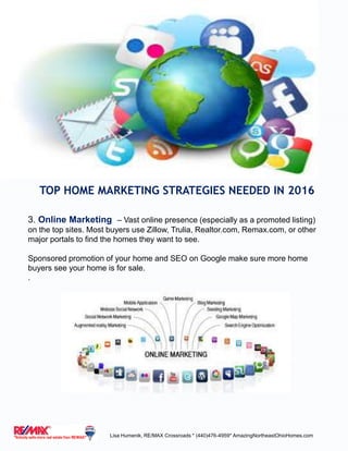 TOP HOME MARKETING STRATEGIES NEEDED IN 2016
3. Online Marketing – Vast online presence (especially as a promoted listing)
on the top sites. Most buyers use Zillow, Trulia, Realtor.com, Remax.com, or other
major portals to find the homes they want to see.
Sponsored promotion of your home and SEO on Google make sure more home
buyers see your home is for sale.
.
Lisa Humenik, RE/MAX Crossroads * (440)476-4959* AmazingNortheastOhioHomes.com
 