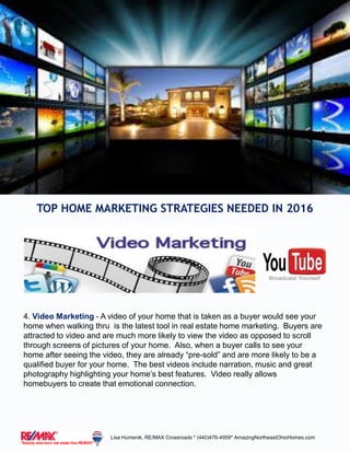4. Video Marketing - A video of your home that is taken as a buyer would see your
home when walking thru is the latest tool in real estate home marketing. Buyers are
attracted to video and are much more likely to view the video as opposed to scroll
through screens of pictures of your home. Also, when a buyer calls to see your
home after seeing the video, they are already “pre-sold” and are more likely to be a
qualified buyer for your home. The best videos include narration, music and great
photography highlighting your home’s best features. Video really allows
homebuyers to create that emotional connection.
TOP HOME MARKETING STRATEGIES NEEDED IN 2016
Lisa Humenik, RE/MAX Crossroads * (440)476-4959* AmazingNortheastOhioHomes.com
 