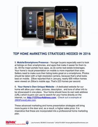 TOP HOME MARKETING STRATEGIES NEEDED IN 2016
5. Mobile/Smartphone Presence - Younger buyers especially want to look
at listings on their smartphones, and apps that make it easier for them to
do. All the major portals have apps, as do some real estate brokerages.
Your home’s visual presentation on mobile is more important than ever.
Sellers need to make sure their listing looks great on a smartphone. Photos
should be taken with a high-resolution camera, because that’s what looks
best on mobile. Zillow reported that in January, nearly 600 million homes
were viewed on Zillow’s mobile app. That’s 223 homes per second.
6. Your Home’s Own Unique Website – A dedicated website for our
home will allow your video, pictures, description, and tons of other info to
be showcased in one place. Your home should have its own web address
(URL) which buyers can use to search for your home directly on the
internet, i.e. http://123YourAddress.com. Check out a example at
2883ForestLake.com.
These advanced marketing and home presentation strategies will bring
more buyers in the door and, as a result, a higher sales price. It is
imperative that these are incorporated into a professional home marketing
plan.
Lisa Humenik, RE/MAX Crossroads * (440)476-4959* AmazingNortheastOhioHomes.com
 