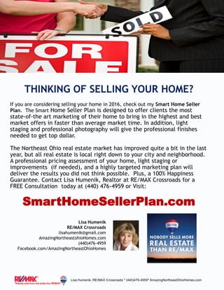 THINKING OF SELLING YOUR HOME?
If you are considering selling your home in 2016, check out my Smart Home Seller
Plan. The Smart Home Seller Plan is designed to offer clients the most
state-of-the art marketing of their home to bring in the highest and best
market offers in faster than average market time. In addition, light
staging and professional photography will give the professional finishes
needed to get top dollar.
The Northeast Ohio real estate market has improved quite a bit in the last
year, but all real estate is local right down to your city and neighborhood.
A professional pricing assessment of your home, light staging or
improvements (if needed), and a highly targeted marketing plan will
deliver the results you did not think possible. Plus, a 100% Happiness
Guarantee. Contact Lisa Humenik, Realtor at RE/MAX Crossroads for a
FREE Consultation today at (440) 476-4959 or Visit:
SmartHomeSellerPlan.com
Lisa Humenik, RE/MAX Crossroads * (440)476-4959* AmazingNortheastOhioHomes.com
Lisa Humenik
RE/MAX Crossroads
lisahumenik@gmail.com
AmazingNortheastohioHomes.com
(440)476-4959
Facebook.com/AmazingNortheastOhioHomes
 