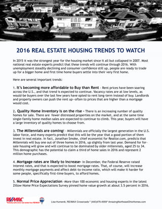 2016 REAL ESTATE HOUSING TRENDS TO WATCH
Lisa Humenik, RE/MAX Crossroads * (440)476-4959* AmazingNortheastOhioHomes.com
In 2015 it was the strongest year for the housing market since it all but collapsed in 2007. Most
national real estate experts predict that these trends will continue through 2016. With
unemployment steadily declining and consumer confidence still up, people are ready to trade
up for a bigger home and first time home buyers settle into their very first home.
Here are several important trends:
1. It’s becoming more affordable to Buy than Rent - Rent prices have been soaring
across the U.S., and that trend is expected to continue. Vacancy rates are at low levels, as
would-be buyers over the last few years have opted to rent long-term instead of buy. Landlords
and property owners can push the rent up—often to prices that are higher than a mortgage
would cost.
2. Quality Home Inventory is on the rise – There is an increasing number of quality
homes for sale. There are fewer distressed properties on the market, and at the same time
single-family home median sales are expected to continue to climb. This year, buyers will have
a large inventory of quality homes to choose from.
3. The Millennials are coming! - Millennials are officially the largest generation in the U.S.
labor force, and many experts predict that this will be the year that a good portion of them
invest in real estate. In fact, Jonathan Smoke, chief economist for Realtor.com, predicts that
Millennials will buy one out of three homes in 2016, up slightly from last year. Demand for for-
sale housing will grow and will continue to be dominated by older millennials, aged 25 to 34.
This demographic has the potential to claim a third of home sales in 2016 and represent 2
million home purchases.
4. Mortgage rates are likely to increase- In December, the Federal Reserve raised
interest rates, and that is expected to boost mortgage rates. That, of course, will increase
monthly mortgage payments and affect debt-to-income ratio, which will make it harder for
some people, specifically first-time buyers, to afford homes.
5. Normal Price Appreciation -More than 100 economic and housing experts in the latest
Zillow Home Price Expectations Survey pinned home value growth at about 3.5 percent in 2016.
 
