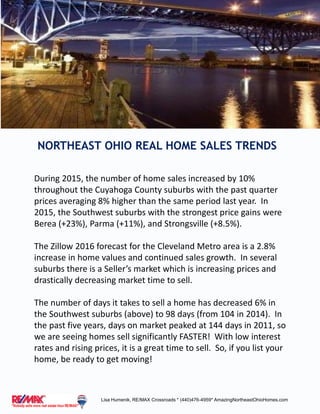 NORTHEAST OHIO REAL HOME SALES TRENDS
Lisa Humenik, RE/MAX Crossroads * (440)476-4959* AmazingNortheastOhioHomes.com
During 2015, the number of home sales increased by 10%
throughout the Cuyahoga County suburbs with the past quarter
prices averaging 8% higher than the same period last year. In
2015, the Southwest suburbs with the strongest price gains were
Berea (+23%), Parma (+11%), and Strongsville (+8.5%).
The Zillow 2016 forecast for the Cleveland Metro area is a 2.8%
increase in home values and continued sales growth. In several
suburbs there is a Seller’s market which is increasing prices and
drastically decreasing market time to sell.
The number of days it takes to sell a home has decreased 6% in
the Southwest suburbs (above) to 98 days (from 104 in 2014). In
the past five years, days on market peaked at 144 days in 2011, so
we are seeing homes sell significantly FASTER! With low interest
rates and rising prices, it is a great time to sell. So, if you list your
home, be ready to get moving!
 