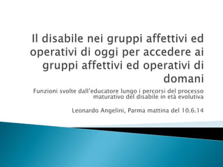 Funzioni svolte dall’educatore lungo i percorsi del processo
maturativo del disabile in età evolutiva
Leonardo Angelini, Parma mattina del 10.6.14
 