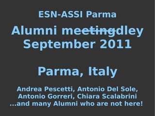ESN-ASSI Parma

Alumni meetingdley
  September 2011

       Parma, Italy
   Andrea Pescetti, Antonio Del Sole,
   Antonio Gorreri, Chiara Scalabrini
...and many Alumni who are not here!
 