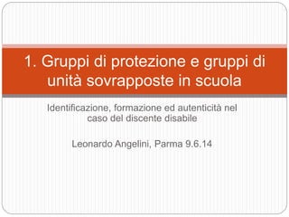 Identificazione, formazione ed autenticità nel
caso del discente disabile
Leonardo Angelini, Parma 9.6.14
1. Gruppi di protezione e gruppi di
unità sovrapposte in scuola
 