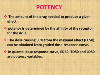 POTENCY
 The amount of the drug needed to produce a given
effect.
 potency is determined by the affinity of the receptor
for the drug.
 The dose causing 50% from the maximal effect (EC50)
can be obtained from graded dose-response curve.
 In quantal dose response curve, ED50, TD50 and LD50
are potency variables.
 
