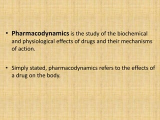 • Pharmacodynamics is the study of the biochemical
and physiological effects of drugs and their mechanisms
of action.
• Simply stated, pharmacodynamics refers to the effects of
a drug on the body.
 