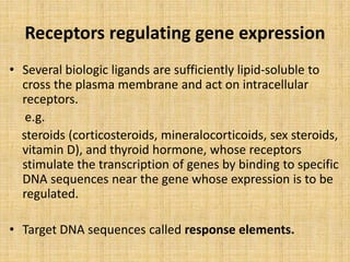 Receptors regulating gene expression
• Several biologic ligands are sufficiently lipid-soluble to
cross the plasma membrane and act on intracellular
receptors.
e.g.
steroids (corticosteroids, mineralocorticoids, sex steroids,
vitamin D), and thyroid hormone, whose receptors
stimulate the transcription of genes by binding to specific
DNA sequences near the gene whose expression is to be
regulated.
• Target DNA sequences called response elements.
 