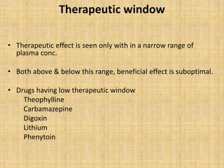 Therapeutic window
• Therapeutic effect is seen only with in a narrow range of
plasma conc.
• Both above & below this range, beneficial effect is suboptimal.
• Drugs having low therapeutic window
Theophylline
Carbamazepine
Digoxin
Lithium
Phenytoin
 