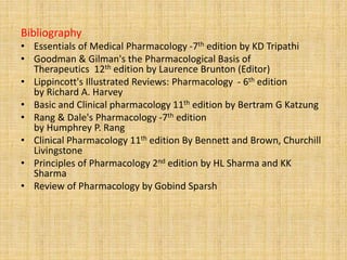 Bibliography
• Essentials of Medical Pharmacology -7th edition by KD Tripathi
• Goodman & Gilman's the Pharmacological Basis of
Therapeutics 12th edition by Laurence Brunton (Editor)
• Lippincott's Illustrated Reviews: Pharmacology - 6th edition
by Richard A. Harvey
• Basic and Clinical pharmacology 11th edition by Bertram G Katzung
• Rang & Dale's Pharmacology -7th edition
by Humphrey P. Rang
• Clinical Pharmacology 11th edition By Bennett and Brown, Churchill
Livingstone
• Principles of Pharmacology 2nd edition by HL Sharma and KK
Sharma
• Review of Pharmacology by Gobind Sparsh
 