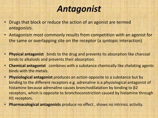 Antagonist
• Drugs that block or reduce the action of an agonist are termed
antagonists.
• Antagonism most commonly results from competition with an agonist for
the same or overlapping site on the receptor (a syntopic interaction)
• Physical antagonist binds to the drug and prevents its absorption like charcoal
binds to alkaloids and prevents their absorption.
• Chemical antagonist combines with a substance chemically like chelating agents
binds with the metals.
• Physiological antagonist produces an action opposite to a substance but by
binding to the different receptors e.g. adrenaline is a physiological antagonist of
histamine because adrenaline causes bronchodilatation by binding to β2
receptors, which is opposite to bronchoconstriction caused by histamine through
H1 receptors.
• Pharmacological antagonists produce no effect , shows no intrinsic activity.
 