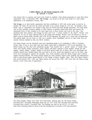 A Brief History of The Parma Grange No 1732
                                 By Kenneth J. Lavelle

Area farmers felt an economic and social need existed to establish a farm family organization to meet their future
expectations. Thus, in December 1909, The Grange, was chosen to be their local model of a farm family
organization to be established in Parma, Ohio.

The Grange, as an farm family organization, had been established in 1867 with several goals in mind by its
founder, Mr. Kelly. He had seen the North and South of our country divided by civil war. He thought a farm
family type of organization was needed to help unite the North and South through agriculture. Two other goals
were to pool economic resources together to allow farmers to purchase related farm items and increase the
educational levels of their members to be more equal level to those citizens who lived in the cities , who
purchased their farm products. The Grange has been said to be “ a school outside of the school”. Women were
allowed to be vote on issues affecting them in the grange hall meetings. Women were not allowed to vote on
public issues in normal public elections until 1920. In the beginning, the grange was a secret type of organization.
The general public was not aware of who was a member. Secret handshakes and use of code words were not
unusual between members as they met fellow members.

The Parma Grange was the fourteenth such local subordinate grange to be established in 1909 in Cuyahoga
County, Ohio. It was to serve their rural farm family needs until it disbanded in 1974. In the beginning, the
Parma Grange was like most local subordinate granges. Each member had a specific `station’ or earned status.
There were specific grange ceremonies, rituals, degrees and duties expected of each member. Grange pot luck
suppers, dinners, dances, creating displays at the local annual county fair in Berea, Ohio were encouraged and
members played local baseball games that were held in the area. Social and legislative work on the local , state
levels were encouraged to improve the members’ lives. Some members joined the Parma Grange since it offered
medical insurance benefits. The Parma Grange helped two male members improve their speaking and administrative
skills to later became public elected Mayors of the Village of Parma Heights, Ohio. They were Mayor Uhinck
who served between 1934 - 1944 and Mayor Busch who served from 1944 - 1952. Over time, the Parma Grange
became a more social type of organization.




The Parma Heights Village Town Hall. 6143 Pearl Road. Meeting place for The Parma Grange.
Cleveland Press Newspaper Photograph dated July 26, 1933. From The Cleveland State University
Cleveland Press Archive, Cleveland, Ohio. The building was built by the I.O. G.T. in 1893.
Pearl Road Elementary School is shown on the left in background. It was built in 1921 and closed 2012.




  02/29/12                                 Page 1
 