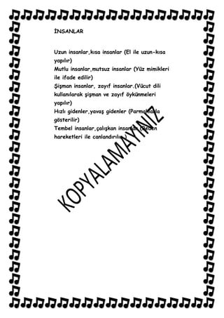 ĠNSANLAR


Uzun insanlar,kısa insanlar (El ile uzun-kısa
yapılır)
Mutlu insanlar,mutsuz insanlar (Yüz mimikleri
ile ifade edilir)
ġiĢman insanlar, zayıf insanlar.(Vücut dili
kullanılarak ĢiĢman ve zayıf öykünmeleri
yapılır)
Hızlı gidenler,yavaĢ gidenler (Parmaklarla
gösterilir)
Tembel insanlar,çalıĢkan insanlar (Beden
hareketleri ile canlandırılır.)
 