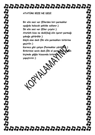 ATATÜRK BĠZE NE DEDĠ


Bir elin nesi var (Ellerden biri parmaklar
aĢağıda kalacak Ģekilde sallanır.)
Ġki elin sesi var (Eller çırpılır.)
Atatürk bize ne dedi(Sağ elin iĢaret parmağı
Ģakağa götürülür.)
Güçlü olun dedi (Ġki elin parmakları birbirine
geçirilir.)
Karınca gibi çalıĢın (Parmaklar yürütülür.)
Birbirinizi sevin dedi.(Ġki el parmaklar kapalı
biçimde göğüs hizasında birbirine
yapıĢtırılır.)
 