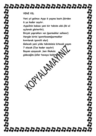 YENĠ YIL

Yeni yıl gelince AyĢe 6 yaĢına bastı.(birden
6 ya kadar sayılır.
AyĢe2nin babası yeni bir takvim aldı.(iki el
açılarak gösterilir).
Birçok yaprakları var.(parmaklar sallanır)
Hergün birini iĢaretlesem(parmaklar
kıvrılarak iĢaretli olur)
Gelecek yeni yılda takvimimiz bitecek yaĢım
7 olacak (7ye kadar sayılır)
Boyum uzayacak ,ben ilkokula
gideceğim.(eller havaya kaldırılır).
 