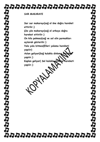 SAR MAKARAYI


Sar sar makarayı(sağ el öne doğru hareket
ettirilir.)
Çöz çöz makarayı(sağ el arkaya doğru
hareket ettirilir.)
On kilo pekmez(sağ ve sol elin parmakları
açılarak gösterilir.)
Yala yala bitmez(Elleri yalama hareketi
yapılır)
Aslan geliyor(Sağ kulakla dinleme hareketi
yapılır.)
Kaplan geliyor( Sol kulakla dinleme hareketi
yapılır.)
 