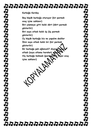 Kurbağa KardeĢ

BeĢ küçük kurbağa oturuyor (bir parmak
avuç içine saklanır)
Biri yüzmeye gitti kaldı dört (dört parmak
gösterilir)
Biri suya atladı kaldı üç (üç parmak
gösterilir)
Üç küçük kurbağa biz ne yapalım dediler
Ġkisi suya atladı kaldı bir (bir parmak
gösterilir)
Bir kurbağa pek eğlenceli? diyerek suya
atladı (suya atlama hareketi yapılır)
Hiç kurbağa kalmadı (parmakların hepsi avuç
içine saklanır)
 