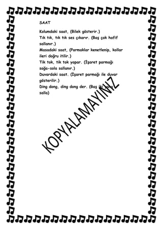 SAAT

Kolumdaki saat, (Bilek gösterir.)
Tık tık, tık tık ses çıkarır. (BaĢ çok hafif
sallanır.)
Masadaki saat, (Parmaklar kenetlenip, kollar
ileri doğru itilir.)
Tik tok, tik tok yapar. (ĠĢaret parmağı
sağa-sola sallanır.)
Duvardaki saat. (ĠĢaret parmağı ile duvar
gösterilir.)
Ding dong, ding dong der. (BaĢ iki yana
salla)
 