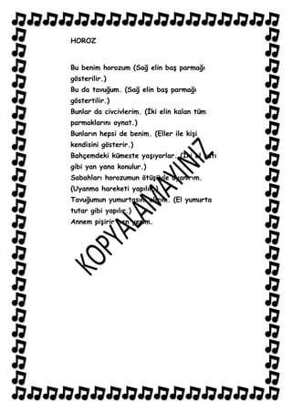 HOROZ


Bu benim horozum (Sağ elin baĢ parmağı
gösterilir.)
Bu da tavuğum. (Sağ elin baĢ parmağı
göstertilir.)
Bunlar da civcivlerim. (Ġki elin kalan tüm
parmaklarını oynat.)
Bunların hepsi de benim. (Eller ile kiĢi
kendisini gösterir.)
Bahçemdeki kümeste yaĢıyorlar. (Ġki el çatı
gibi yan yana konulur.)
Sabahları horozumun ötüĢüyle uyanırım.
(Uyanma hareketi yapılır.)
Tavuğumun yumurtasını alırım. (El yumurta
tutar gibi yapılır.)
Annem piĢirir ben yerim.
 