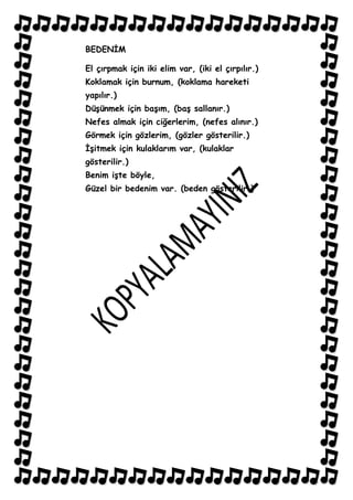 BEDENĠM

El çırpmak için iki elim var, (iki el çırpılır.)
Koklamak için burnum, (koklama hareketi
yapılır.)
DüĢünmek için baĢım, (baĢ sallanır.)
Nefes almak için ciğerlerim, (nefes alınır.)
Görmek için gözlerim, (gözler gösterilir.)
ĠĢitmek için kulaklarım var, (kulaklar
gösterilir.)
Benim iĢte böyle,
Güzel bir bedenim var. (beden gösterilir.)
 