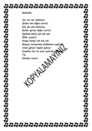 MAKARA


Sar sar sar makarayı
(Kollar öne doğru sarılır)
Çöz çöz çöz makarayı
(Kollar geriye doğru sarılır)
ġöylede böyle Ģak Ģak Ģak
(Eller çırpılır)
KomĢu komĢu tak tak tak
(Kapıya vuruyormuĢ öykünmesi yapılır)
Aslan geliyor kaplan geliyor
(Ayaklar her iki yana açılarak zıplanır)
Tıp
(Herkes susar)
 