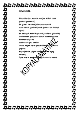 MEVSĠMLER


Bir yılda dört mevsim var(bir eldeki dört
parmak gösterilir)
En güzeli ilkbahar(eller yana açılır9
Açar bütün çiçekler(bütün parmaklar havaya
açılır)
En sevdiğim mevsim yazdır(kendisini gösterir)
Serinlemek için yüzer bütün insanlar(yüzme
hareketi yapılır)
Sonbahara güz derler
Okula koĢar bütün çocuklar(koĢma hareketi
yapılır)
KıĢ soğuktur yağar kar(parmaklar aĢağı
sallanır)
ÜĢür bütün insanlar(üĢüme hareketi yapılır
 