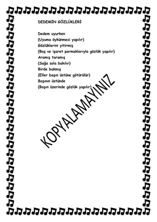 DEDEMĠN GÖZLÜKLERĠ


Dedem uyurken
(Uyuma öykünmesi yapılır)
Gözlüklerini yitirmiĢ
(BaĢ ve iĢaret parmaklarıyla gözlük yapılır)
AramıĢ taramıĢ
(Sağa sola bakılır)
Birde bakmıĢ
(Eller baĢın üstüne götürülür)
BaĢının üstünde
(BaĢın üzerinde gözlük yapılır)
 