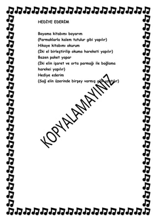 HEDĠYE EDERĠM


Boyama kitabımı boyarım
(Parmaklarla kalem tutulur gibi yapılır)
Hikaye kitabımı okurum
(Ġki el birleĢtirilip okuma hareketi yapılır)
Bazen paket yapar
(Ġki elin iĢaret ve orta parmağı ile bağlama
harekei yapılır)
Hediye ederim
(Sağ elin üzerinde birĢey varmıĢ gibi uzatılır)
 