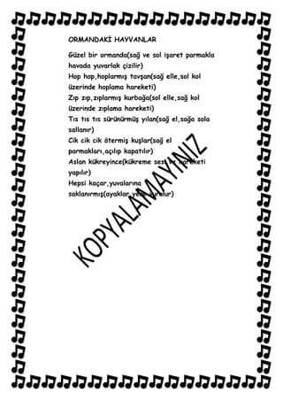 ORMANDAKĠ HAYVANLAR

Güzel bir ormanda(sağ ve sol iĢaret parmakla
havada yuvarlak çizilir)
Hop hop,hoplarmıĢ tavĢan(sağ elle,sol kol
üzerinde hoplama hareketi)
Zıp zıp,zıplarmıĢ kurbağa(sol elle,sağ kol
üzerinde zıplama hareketi)
Tıs tıs tıs sürünürmüĢ yılan(sağ el,sağa sola
sallanır)
Cik cik cik ötermiĢ kuĢlar(sağ el
parmakları,açılıp kapatılır)
Aslan kükreyince(kükreme sesi ve hareketi
yapılır)
Hepsi kaçar,yuvalarına
saklanırmıĢ(ayaklar,yere vurulur)
 