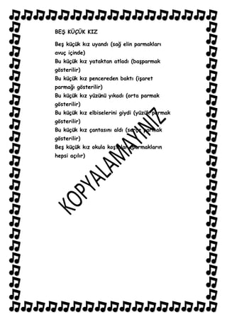 BEġ KÜÇÜK KIZ

BeĢ küçük kız uyandı (sağ elin parmakları
avuç içinde)
Bu küçük kız yataktan atladı (baĢparmak
gösterilir)
Bu küçük kız pencereden baktı (iĢaret
parmağı gösterilir)
Bu küçük kız yüzünü yıkadı (orta parmak
gösterilir)
Bu küçük kız elbiselerini giydi (yüzük parmak
gösterilir)
Bu küçük kız çantasını aldı (serçe parmak
gösterilir)
BeĢ küçük kız okula koĢtular (parmakların
hepsi açılır)
 