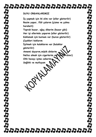 DUYU ORGANLARIMIZ

ĠĢ yapmak için iki elim var (eller gösterilir)
Resim yapar, flüt çalarım (çizme ve çalma
hareketi)
Toprak kazar, ağaç dikerim (kazar gibi)
Her iĢi ellerimle yaparım (eller gösterilir)
Koklamak için burnum var (burun gösterilir)
Çiçekleri koklarım
ĠĢitmek için kulaklarım var (kulaklar
gösterilir)
Annemi duyarım,müzik dinlerim
Nefes almak için cigerlerim var (nefes alınır)
Ohh havayı içime cekerim
Sağlıklı ve mutluyum
 