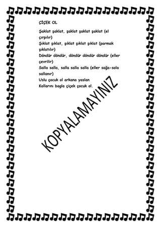 ÇĠÇEK OL

ġaklat Ģaklat, Ģaklat Ģaklat Ģaklat (el
çırpılır)
ġıklat Ģıklat, Ģıklat Ģıklat Ģıklat (parmak
Ģıklatılır)
Döndür döndür, döndür döndür döndür (eller
çevrilir)
Salla salla, salla salla salla (eller sağa-sola
sallanır)
Uslu çocuk ol arkana yaslan
Kollarını bagla çiçek çocuk ol.
 