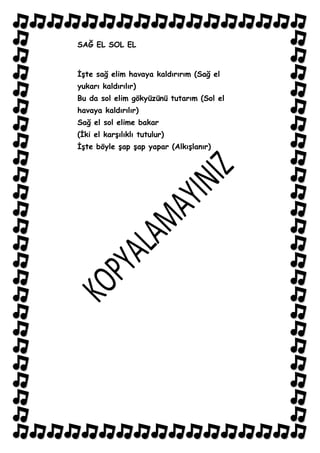 SAĞ EL SOL EL


ĠĢte sağ elim havaya kaldırırım (Sağ el
yukarı kaldırılır)
Bu da sol elim gökyüzünü tutarım (Sol el
havaya kaldırılır)
Sağ el sol elime bakar
(Ġki el karĢılıklı tutulur)
ĠĢte böyle Ģap Ģap yapar (AlkıĢlanır)
 