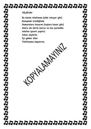 TELEFON

Bu benim telefonum (elde tutuyor gibi)
KonuĢmak istediğimde
Numaralara basarım (tuĢlara basar gibi)
Sonra alo derim (serce ve bas parmakla
telefon iĢareti yapılır)
Adımı söylerim
Ġyi günler diler
Telefonumu kapatırım.
 