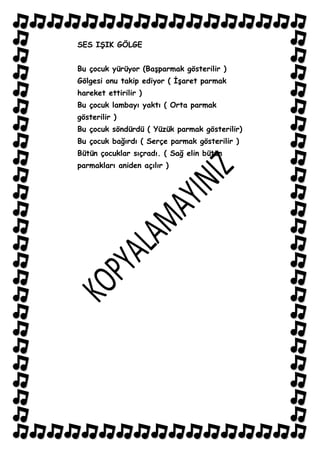 SES IġIK GÖLGE


Bu çocuk yürüyor (BaĢparmak gösterilir )
Gölgesi onu takip ediyor ( ĠĢaret parmak
hareket ettirilir )
Bu çocuk lambayı yaktı ( Orta parmak
gösterilir )
Bu çocuk söndürdü ( Yüzük parmak gösterilir)
Bu çocuk bağırdı ( Serçe parmak gösterilir )
Bütün çocuklar sıçradı. ( Sağ elin bütün
parmakları aniden açılır )
 