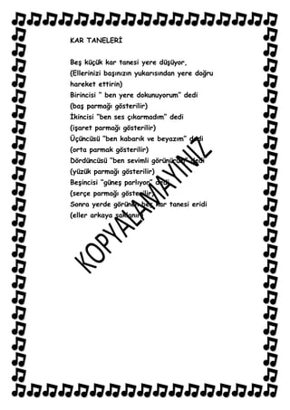 KAR TANELERĠ


BeĢ küçük kar tanesi yere düĢüyor,
(Ellerinizi baĢınızın yukarısından yere doğru
hareket ettirin)
Birincisi “ ben yere dokunuyorum” dedi
(baĢ parmağı gösterilir)
Ġkincisi “ben ses çıkarmadım” dedi
(iĢaret parmağı gösterilir)
Üçüncüsü “ben kabarık ve beyazım” dedi
(orta parmak gösterilir)
Dördüncüsü “ben sevimli görünürüm” dedi
(yüzük parmağı gösterilir)
BeĢincisi “güneĢ parlıyor” dedi
(serçe parmağı gösterilir)
Sonra yerde görünen beĢ kar tanesi eridi
(eller arkaya saklanır)
 