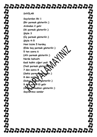 SAYILAR

Sayılardan ilki 1
(Bir parmak gösterilir.)
Ardından 2 gelir
(iki parmak gösterilir.)
ġöyle 3
(Üç parmak gösterilir.)
ġöyle 4-5
Hani bizim 5 kardeĢ
(Elde beĢ parmak gösterilir.)
5 ten sonra 6
(Altı parmak gösterilir.)
Nerde kahvaltı
Kedi kalktı ciğeri yedi
(Yedi parmak gösterilir.)
7 den sonra 8
(Sekiz parmak gösterilir.)
8 den sonra 9
(Dokuz parmak gösterilir.)
9 dan sonra 10 gelir
(iki el parmakları gösterilir.)
Sayılarımız sondur
 