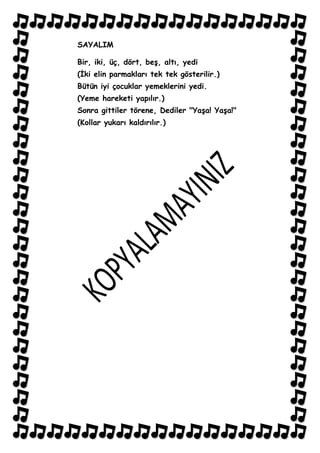 SAYALIM

Bir, iki, üç, dört, beĢ, altı, yedi
(Ġki elin parmakları tek tek gösterilir.)
Bütün iyi çocuklar yemeklerini yedi.
(Yeme hareketi yapılır.)
Sonra gittiler törene, Dediler "YaĢa! YaĢa!"
(Kollar yukarı kaldırılır.)
 