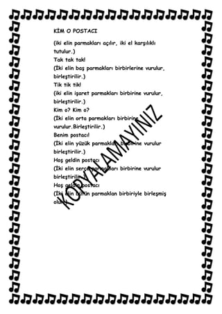 KĠM O POSTACI

(iki elin parmakları açılır, iki el karĢılıklı
tutulur.)
Tak tak tak!
(Ġki elin baĢ parmakları birbirlerine vurulur,
birleĢtirilir.)
Tik tik tik!
(iki elin iĢaret parmakları birbirine vurulur,
birleĢtirilir.)
Kim o? Kim o?
(Ġki elin orta parmakları birbirine
vurulur.BirleĢtirilir.)
Benim postacı!
(Ġki elin yüzük parmakları birbirine vurulur
birleĢtirilir.)
HoĢ geldin postacı
(Ġki elin serçe parmakları birbirine vurulur
birleĢtirilir.)
HoĢ geldin postacı
(Ġki elin bütün parmaklan birbiriyle birleĢmiĢ
olur.)
 